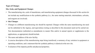 Types of Changes
Site, Scale, and Equipment Changes
• The manufacturing site, scale of manufacture, and manufacturing equipment changes discussed in this section do
not include any modifications to the synthetic pathway (i.e., the same starting materials, intermediates, solvents,
and reagents are involved).
 Site Changes
• Changes to a different manufacturing site should be reported. Changes within the same manufacturing site need
not be submitted to the Agency, and equivalence testing as described in this document need not be carried out.
Test documentation (submitted as amendments to master files and/or in annual reports or supplements to the
applications, as appropriate) should include.
• The name and address of the new facility.
• A concise description of the manufacturing steps being transferred, a summary of any variation in equipment or
operating conditions, and a statement that the synthetic pathway is identical at the new site.
• Evaluation of the impurity profile and physical properties.
 