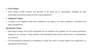  Scale Changes
• Scale changes include increases and decreases in the batch size of intermediates, Including the final
intermediate, beyond those approved in the original application.
 Equipment Changes
• A change to new equipment need not be submitted to the Agency, even where equipment is specified in the
approved application.
Specification Change
• Specification changes for the final intermediate are not included in this guidance, nor are certain specification
changes for raw materials, starting materials, and intermediates derived from natural sources or biotechnology
(see section I).
• Test documentation (submitted in amendments to master files and/or in annual reports to the applications, as
appropriate) should include
 
