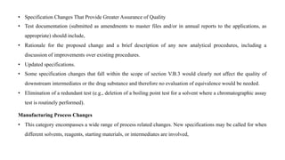 • Specification Changes That Provide Greater Assurance of Quality
• Test documentation (submitted as amendments to master files and/or in annual reports to the applications, as
appropriate) should include,
• Rationale for the proposed change and a brief description of any new analytical procedures, including a
discussion of improvements over existing procedures.
• Updated specifications.
• Some specification changes that fall within the scope of section V.B.3 would clearly not affect the quality of
downstream intermediates or the drug substance and therefore no evaluation of equivalence would be needed.
• Elimination of a redundant test (e.g., deletion of a boiling point test for a solvent where a chromatographic assay
test is routinely performed).
Manufacturing Process Changes
• This category encompasses a wide range of process related changes. New specifications may be called for when
different solvents, reagents, starting materials, or intermediates are involved,
 