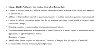  Changes That Do Not Involve New Starting Materials or Intermediates
• Changes in unit operations (e.g., addition, deletion, change in the order, repetition of an existing unit operation
on a routine basis).
• Addition or deletion of raw materials (e.g., solvents, reagents) or ancillary materials (e.g., resins, processing aids)
• Changes in solvent composition (other than for an analytical procedure, which would be covered under
Specification Changes)
• Operating conditions (e.g., temperature, pH, reagent stoichiometry, time).
• Test documentation (submitted as amendments to master files and/or in annual reports or supplements to the
applications, as appropriate) should include,
• Description of change
• Specifications for new reagents and solvents and Certificates of Analysis from the suppliers, if applicable
• Evaluation of the impurity profile and physical properties.
 