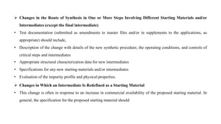  Changes in the Route of Synthesis in One or More Steps Involving Different Starting Materials and/or
Intermediates (except the final intermediate)
• Test documentation (submitted as amendments to master files and/or in supplements to the applications, as
appropriate) should include,
• Description of the change with details of the new synthetic procedure, the operating conditions, and controls of
critical steps and intermediates
• Appropriate structural characterization data for new intermediates
• Specifications for any new starting materials and/or intermediates
• Evaluation of the impurity profile and physical properties.
 Changes in Which an Intermediate Is Redefined as a Starting Material
• This change is often in response to an increase in commercial availability of the proposed starting material. In
general, the specification for the proposed starting material should
 