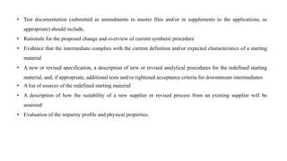 • Test documentation (submitted as amendments to master files and/or in supplements to the applications, as
appropriate) should include,
• Rationale for the proposed change and overview of current synthetic procedure
• Evidence that the intermediate complies with the current definition and/or expected characteristics of a starting
material
• A new or revised specification, a description of new or revised analytical procedures for the redefined starting
material, and, if appropriate, additional tests and/or tightened acceptance criteria for downstream intermediates
• A list of sources of the redefined starting material
• A description of how the suitability of a new supplier or revised process from an existing supplier will be
assessed
• Evaluation of the impurity profile and physical properties.
 