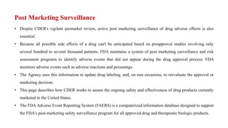 Post Marketing Surveillance
• Despite CDER's vigilant premarket review, active post marketing surveillance of drug adverse effects is also
essential.
• Because all possible side effects of a drug can't be anticipated based on preapproval studies involving only
several hundred to several thousand patients, FDA maintains a system of post marketing surveillance and risk
assessment programs to identify adverse events that did not appear during the drug approval process. FDA
monitors adverse events such as adverse reactions and poisonings.
• The Agency uses this information to update drug labeling, and, on rare occasions, to reevaluate the approval or
marketing decision.
• This page describes how CDER works to assure the ongoing safety and effectiveness of drug products currently
marketed in the United States.
• The FDA Adverse Event Reporting System (FAERS) is a computerized information database designed to support
the FDA's post-marketing safety surveillance program for all approved drug and therapeutic biologic products.
 