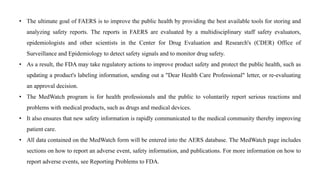 • The ultimate goal of FAERS is to improve the public health by providing the best available tools for storing and
analyzing safety reports. The reports in FAERS are evaluated by a multidisciplinary staff safety evaluators,
epidemiologists and other scientists in the Center for Drug Evaluation and Research's (CDER) Office of
Surveillance and Epidemiology to detect safety signals and to monitor drug safety.
• As a result, the FDA may take regulatory actions to improve product safety and protect the public health, such as
updating a product's labeling information, sending out a "Dear Health Care Professional" letter, or re-evaluating
an approval decision.
• The MedWatch program is for health professionals and the public to voluntarily report serious reactions and
problems with medical products, such as drugs and medical devices.
• It also ensures that new safety information is rapidly communicated to the medical community thereby improving
patient care.
• All data contained on the MedWatch form will be entered into the AERS database. The MedWatch page includes
sections on how to report an adverse event, safety information, and publications. For more information on how to
report adverse events, see Reporting Problems to FDA.
 
