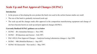 Scale Up and Post Approval Changes (SUPAC)
Introduction
• In the process of developing the new product the batch size used in the earliest human studies are small.
• The size of the batch is gradually increased (scale up)
• The scale up and the changes made after approval in the composition manufacturing equipment and change of
site have become known as scale up and post approval changes (SUPAC).
Currently finalized SUPAC guidance are as below
• SUPAC – IR ( Immediate Release ) – Nov.1995.
• SUPAC – IR Questions and Answer – Feb.1997.
• PAC-ATLS ( Post Approval Changes – Analytical testing Laboratories changes )- Apr.1998.
• SUPAC – MR (Modified Release ) – Sep.1997.
• SUPAC SS (Semisolid – Non sterile ) – May 1997.
 