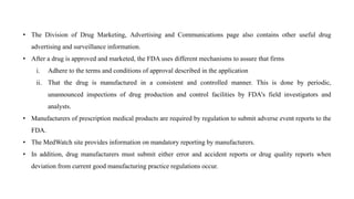 • The Division of Drug Marketing, Advertising and Communications page also contains other useful drug
advertising and surveillance information.
• After a drug is approved and marketed, the FDA uses different mechanisms to assure that firms
i. Adhere to the terms and conditions of approval described in the application
ii. That the drug is manufactured in a consistent and controlled manner. This is done by periodic,
unannounced inspections of drug production and control facilities by FDA's field investigators and
analysts.
• Manufacturers of prescription medical products are required by regulation to submit adverse event reports to the
FDA.
• The MedWatch site provides information on mandatory reporting by manufacturers.
• In addition, drug manufacturers must submit either error and accident reports or drug quality reports when
deviation from current good manufacturing practice regulations occur.
 