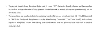 • Therapeutic Inequivalence Reporting. In the past 10 years, FDA's Center for Drug Evaluation and Research has
received an increase of reports of drug products that fail to work in patients because the product simply has no
effect or is toxic.
• These problems are usually attributed to switching brands of drugs. As a result, on Sept. 14, 1988, FDA created
in CDER the Therapeutic Inequivalence Action Coordinating Committee (TIACC) to identify and evaluate
reports of therapeutic failures and toxicity that could indicate that one product is not equivalent to another
similar product.
 