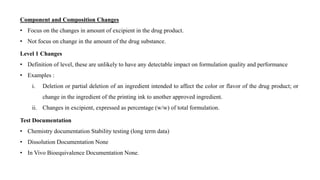 Component and Composition Changes
• Focus on the changes in amount of excipient in the drug product.
• Not focus on change in the amount of the drug substance.
Level 1 Changes
• Definition of level, these are unlikely to have any detectable impact on formulation quality and performance
• Examples :
i. Deletion or partial deletion of an ingredient intended to affect the color or flavor of the drug product; or
change in the ingredient of the printing ink to another approved ingredient.
ii. Changes in excipient, expressed as percentage (w/w) of total formulation.
Test Documentation
• Chemistry documentation Stability testing (long term data)
• Dissolution Documentation None
• In Vivo Bioequivalence Documentation None.
 