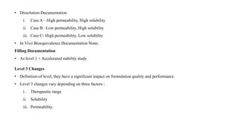 • Dissolution Documentation
i. Case A – High permeability, High solubility
ii. Case B –Low permeability, High solubility
iii. Case C- High permeability, Low solubility
• In Vivo Bioequivalence Documentation None.
Filling Documentation
• As level 1 + Accelerated stability study
Level 3 Changes
• Definition of level, they have a significant impact on formulation quality and performance.
• Level 3 changes vary depending on three factors :
i. Therapeutic range
ii. Solubility
iii. Permeability.
 