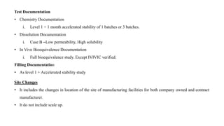 Test Documentation
• Chemistry Documentation
i. Level 1 + 1 month accelerated stability of 1 batches or 3 batches.
• Dissolution Documentation
i. Case B –Low permeability, High solubility
• In Vivo Bioequivalence Documentation
i. Full bioequivalence study. Except IVIVIC verified.
Filling Documentation
• As level 1 + Accelerated stability study
Site Changes
• It includes the changes in location of the site of manufacturing facilities for both company owned and contract
manufacturer.
• It do not include scale up.
 