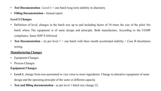 • Test Documentation - Level 1 + one batch long term stability in chemistry.
• Filling Documentation - Annual report
Level 2 Changes
• Definition of level, changes in the batch size up to and including factor of 10 times the size of the pilot/ bio
batch where The equipment is of same design and principle. Both manufacture, According to the CGMP
compliance. Same SOP`S followed.
• Test Documentation - As per level 1 + one batch with three month accelerated stability + Case B dissolution
testing.
Manufacturing Changes
• Equipment Changes
• Process Changes
Equipment Changes
• Level 1, change from non-automated or vice versa to more ingredients. Change to alterative equipment of same
design and the operating principle of the same or different capacity.
• Test and filling documentation - as per level 1 batch size change 22.
 