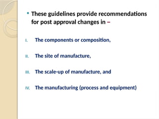  These guidelines provide recommendations
for post approval changes in –
I. The components or composition,
II. The site of manufacture,
III. The scale-up of manufacture, and
IV. The manufacturing (process and equipment)
 