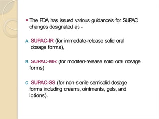 ⚫The FDA has issued various guidance's for SUPAC
changes designated as -
A. SUPAC-IR (for immediate-release solid oral
dosage forms),
B. SUPAC-MR (for modified-release solid oral dosage
forms)
C. SUPAC-SS (for non-sterile semisolid dosage
forms including creams, ointments, gels, and
lotions).
 