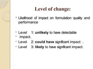 Level of change:
 Likelihood of impact on formulation quality and
performance
 Level 1: unlikely to have detectable
 impact.
 Level 2: could have significant impact .
 Level 3: likely to have significant impact.
 