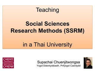 Supachai Chuenjitwongsa
Ysgol Ddeintyddiaeth, Prifysgol Caerdydd
Teaching
Social Sciences
Research Methods (SSRM)
in a Thai University
 