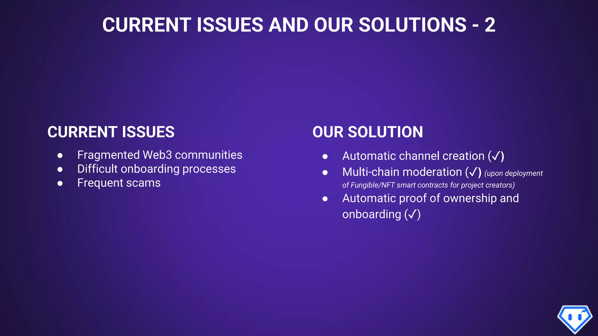 CURRENT ISSUES AND OUR SOLUTIONS - 2
CURRENT ISSUES OUR SOLUTION
● Fragmented Web3 communities
● Difficult onboarding processes
● Frequent scams
● Automatic channel creation (✓)
● Multi-chain moderation (✓) (upon deployment
of Fungible/NFT smart contracts for project creators)
● Automatic proof of ownership and
onboarding (✓)
 