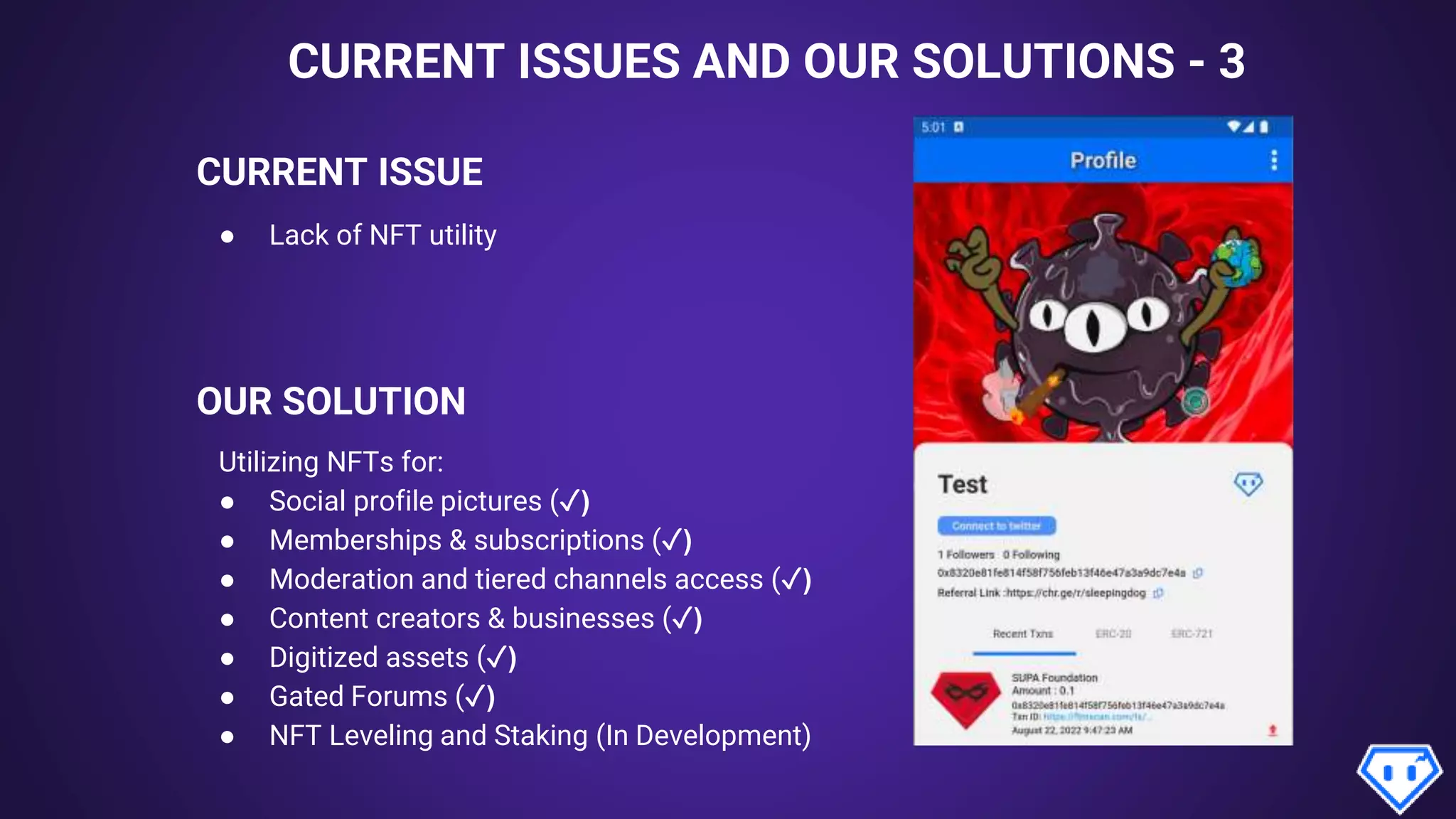 CURRENT ISSUES AND OUR SOLUTIONS - 3
CURRENT ISSUE
OUR SOLUTION
● Lack of NFT utility
Utilizing NFTs for:
● Social profile pictures (✓)
● Memberships & subscriptions (✓)
● Moderation and tiered channels access (✓)
● Content creators & businesses (✓)
● Digitized assets (✓)
● Gated Forums (✓)
● NFT Leveling and Staking (In Development)
App Preview*
 