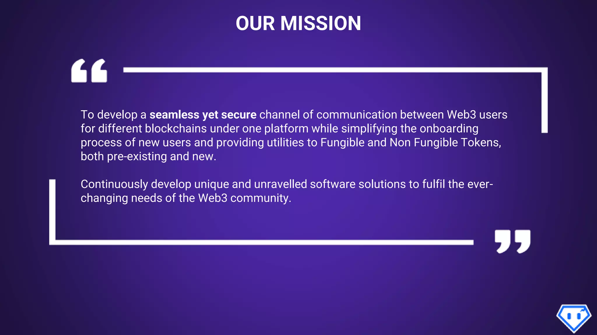 OUR MISSION
To develop a seamless yet secure channel of communication between Web3 users
for different blockchains under one platform while simplifying the onboarding
process of new users and providing utilities to Fungible and Non Fungible Tokens,
both pre-existing and new.
Continuously develop unique and unravelled software solutions to fulfil the ever-
changing needs of the Web3 community.
 