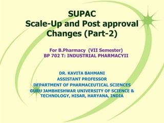 SUPAC
Scale-Up and Post approval
Changes (Part-2)
For B.Pharmacy (VII Semester)
BP 702 T: INDUSTRIAL PHARMACYII
DR. KAVITA BAHMANI
ASSISTANT PROFESSOR
DEPARTMENT OF PHARMACEUTICAL SCIENCES
GURU JAMBHESHWAR UNIVERSITY OF SCIENCE &
TECHNOLOGY, HISAR, HARYANA, INDIA
 