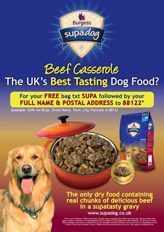 Beef Casserole
  The UK’s Best Tasting Dog Food?
                   For your FREE bag txt SUPA followed by your
                   FULL NAME & POSTAL ADDRESS to 88122 *
         Example: SUPA Joe Blogs, Street Name, Town, City, Postcode to 88122




                                                      The only dry food containing
                                                      real chunks of delicious beef
                                                           in a supatasty gravy
                                                                                www.supadog.co.uk
                                                   *Terms and conditions: While stock lasts. Sample bag is Supadog Adult Beef Casserole 2kg. Standard SMS rates
                                                 apply, subject to operator. All data gathered will be added to the Burgess Pet Care database. To opt-out of further
                                                 SMS campaigns reply stop or unsubscribe to any messages received. Samples will be sent out to respondents every
                                                    Friday (if texts are received in time). Please allow two working days to arrive. One bag per household only.




Supadog_BeefCas_SamplePoster_297x210.indd 1                                                                                                               31/03/2010 14:45
 