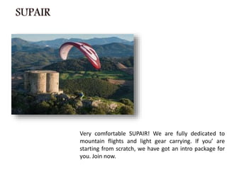 Very comfortable SUPAIR! We are fully dedicated to
mountain flights and light gear carrying. If you’ are
starting from scratch, we have got an intro package for
you. Join now.
 