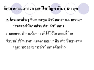 ข้ อเสนอแนวทางการแก้ไขปัญหาทีมาบตาพุด
                             ่
 2. โครงการต่ างๆ ทีมาบตาพุด ดาเนินการตามมาตรา 67
                    ่
      วรรคสองให้ ครบถ้ วน ก่ อนดาเนินการ
 ภาคเอกชนทาตามข้อตกลงที่ให้ไว้ใน คกก.สี่ ฝ่าย
 รัฐบาลใช้อานาจตามเขตควบคุมมลพิษ เพื่อเป็ นฐานทาง
      กฎหมายรองรับการดาเนินการดังกล่าว
 