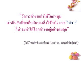 “ถ้าการค้าขายทาให้โลกหมุน
การยืนยันที่จะเก็บกันบางสิ่ งไว้ในใจ และ„ไม่ขาย‟
      ก็น่าจะทาให้โลกดารงอยูอย่างสมดุล”
                                ่

           (ไม่มีโทรศัพท์และเครื่ องปรับอากาศ, วรพจน์ พันธุ์พงศ์)


                                                           #
 