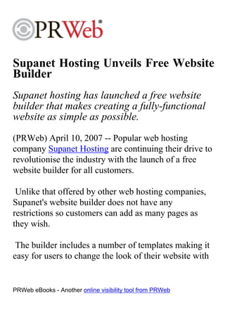 Supanet Hosting Unveils Free Website
Builder
Supanet hosting has launched a free website
builder that makes creating a fully-functional
website as simple as possible.
(PRWeb) April 10, 2007 -- Popular web hosting
company Supanet Hosting are continuing their drive to
revolutionise the industry with the launch of a free
website builder for all customers.

 Unlike that offered by other web hosting companies,
Supanet's website builder does not have any
restrictions so customers can add as many pages as
they wish.

 The builder includes a number of templates making it
easy for users to change the look of their website with


PRWeb eBooks - Another online visibility tool from PRWeb
 