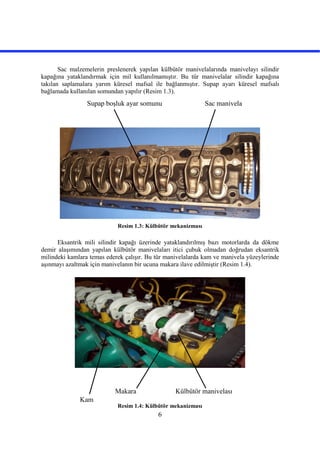 6
Sac malzemelerin preslenerek yapılan külbütör manivelalarında manivelayı silindir
kapağına yataklandırmak için mil kullanılmamıştır. Bu tür manivelalar silindir kapağına
takılan saplamalara yarım küresel mafsal ile bağlanmıştır. Supap ayarı küresel mafsalı
bağlamada kullanılan somundan yapılır (Resim 1.3).
Resim 1.3: Külbütör mekanizması
Eksantrik mili silindir kapağı üzerinde yataklandırılmış bazı motorlarda da dökme
demir alaşımından yapılan külbütör manivelaları itici çubuk olmadan doğrudan eksantrik
milindeki kamlara temas ederek çalışır. Bu tür manivelalarda kam ve manivela yüzeylerinde
aşınmayı azaltmak için manivelanın bir ucuna makara ilave edilmiştir (Resim 1.4).
Resim 1.4: Külbütör mekanizması
Sac manivelaSupap boşluk ayar somunu
Makara
Kam
Külbütör manivelası
 