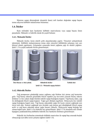 7
Motorun supap düzeneğinde eksantrik (kam) mili kamları doğrudan supap başına
temas ediyorsa külbütör mekanizması bulunmaz.
1.4. İticiler
Kam milindeki kam hareketini külbütör manivelasına veya supap başına ileten
parçalardır. Mekanik ve hidrolik olarak iki çeşidi bulunur.
1.4.1. Mekanik İticiler
Mekanik iticiler, krom nikelli çelik alaşımlarından yapılır. Yüzeyleri setleştirilerek
işlenmiştir. Külbütör mekanizmasına temas eden yüzeyleri külbütörün çalışması için yarı
küresel olarak yapılmıştır. Çalışmaları esnasında motor yağlama yağı ile sürekli yağlanır.
Şekil 1.3’te çeşitli mekanik iticiler gösterilmiştir.
İtici fincan ve itici çubuk Silindirik iticiler Tablalı itici
Şekil 1.3: Mekanik supap iticileri
1.4.2. Hidrolik İticiler
Yağ pompasının gönderdiği motor yağlama yağı bloktan itici piston yağ haznesine
gelir. Yağ basınç odasının girişindeki bilyeli supabın yay kuvvetini yenerek basınç odasını
doldurur ve itici yukarı doğru hareket ederek supap boşluğunu kapatır. Yağ basınç odası, yağ
ile dolduğunda bilyeli supap kapanır. Yağın geri dönüşü engellenir. Dolayısıyla itici sürekli
supap boşluğunu kapalı tutar. Yağ basınç odasındaki yağın bir kısmı sistemi yağlamak için
iticiyi terk eder. Sistemi yağlamak için iticideki yağ sisteme geri döndüğünde bilyeli supap
açılır ve yağ basın odasında tekrar yağın basıncı yükselir. Dolayısıyla supap boşluğu her
zaman kapalı kalır. Şekil 1.4’te hidrolik itici gösterilmiştir. Şekil 1.5’te eksantrik mili silindir
kapağına yataklandırılmış külbütöre hidrolik itici hareketin iletilmesi gösterilmiştir.
Hidrolik itici kullanılan sistemlerde külbütör manivelası ile supap başı arasında boşluk
olmayacağı için daha sessiz çalışma sağlanır (Şekil 1.6).
 
