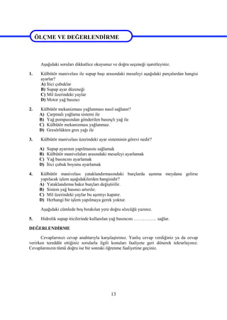 13
ÖLÇME VE DEĞERLENDİRME
Aşağıdaki soruları dikkatlice okuyunuz ve doğru seçeneği işaretleyiniz.
1. Külbütör manivelası ile supap başı arasındaki mesafeyi aşağıdaki parçalardan hangisi
ayarlar?
A) İtici çubuklar
B) Supap ayar düzeneği
C) Mil üzerindeki yaylar
D) Motor yağ basıncı
2. Külbütör mekanizması yağlanması nasıl sağlanır?
A) Çarpmalı yağlama sistemi ile
B) Yağ pompasından gönderilen basınçlı yağ ile
C) Külbütör mekanizması yağlanmaz.
D) Gresörlükten gres yağı ile
3. Külbütör manivelası üzerindeki ayar sisteminin görevi nedir?
A) Supap ayarının yapılmasını sağlamak
B) Külbütör manivelaları arasındaki mesafeyi ayarlamak
C) Yağ basıncını ayarlamak
D) İtici çubuk boyunu ayarlamak
4. Külbütör manivelası yataklandırmasındaki burçlarda aşınma meydana gelirse
yapılacak işlem aşağıdakilerden hangisidir?
A) Yataklandırma bakır burçları değiştirilir.
B) Sistem yağ basıncı artırılır.
C) Mil üzerindeki yaylar bu aşıntıyı kapatır.
D) Herhangi bir işlem yapılmaya gerek yoktur.
Aşağıdaki cümlede boş bırakılan yere doğru sözcüğü yazınız.
5. Hidrolik supap iticilerinde kullanılan yağ basıncını …………… sağlar.
DEĞERLENDİRME
Cevaplarınızı cevap anahtarıyla karşılaştırınız. Yanlış cevap verdiğiniz ya da cevap
verirken tereddüt ettiğiniz sorularla ilgili konuları faaliyete geri dönerek tekrarlayınız.
Cevaplarınızın tümü doğru ise bir sonraki öğrenme faaliyetine geçiniz.
ÖLÇME VE DEĞERLENDİRME
 