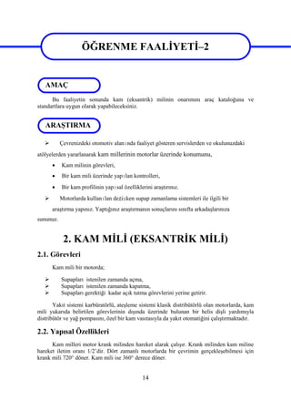 14
ÖĞRENME FAALİYETİ–2
Bu faaliyetin sonunda kam (eksantrik) milinin onarımını araç kataloğuna ve
standartlara uygun olarak yapabileceksiniz.
 Çevrenizdeki otomotiv alanında faaliyet gösteren servislerden ve okulunuzdaki
atölyelerden yararlanarak kam millerinin motorlar üzerinde konumunu,
 Kam milinin görevleri,
 Bir kam mili üzerinde yapılan kontrolleri,
 Bir kam profilinin yapısal özelliklerini araştırınız.
 Motorlarda kullanılan değişken supap zamanlama sistemleri ile ilgili bir
araştırma yapınız. Yaptığınız araştırmanın sonuçlarını sınıfta arkadaşlarınıza
sununuz.
2. KAM MİLİ (EKSANTRİK MİLİ)
2.1. Görevleri
Kam mili bir motorda;
 Supapları istenilen zamanda açma,
 Supapları istenilen zamanda kapatma,
 Supapları gerektiği kadar açık tutma görevlerini yerine getirir.
Yakıt sistemi karbüratörlü, ateşleme sistemi klasik distribütörlü olan motorlarda, kam
mili yukarıda belirtilen görevlerinin dışında üzerinde bulunan bir helis dişli yardımıyla
distribütör ve yağ pompasını, özel bir kam vasıtasıyla da yakıt otomatiğini çalıştırmaktadır.
2.2. Yapısal Özellikleri
Kam milleri motor krank milinden hareket alarak çalışır. Krank milinden kam miline
hareket iletim oranı 1/2’dir. Dört zamanlı motorlarda bir çevrimin gerçekleşebilmesi için
krank mili 720° döner. Kam mili ise 360° derece döner.
ARAŞTIRMA
AMAÇ
ÖĞRENME FAALİYETİ–2
 