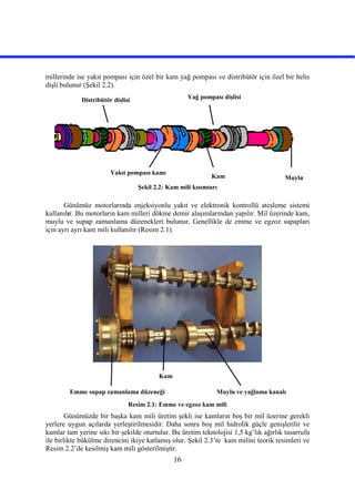 16
millerinde ise yakıt pompası için özel bir kam yağ pompası ve distribütör için özel bir helis
dişli bulunur (Şekil 2.2).
Şekil 2.2: Kam mili kısımları
Günümüz motorlarında enjeksiyonlu yakıt ve elektronik kontrollü ateşleme sistemi
kullanılır. Bu motorların kam milleri dökme demir alaşımlarından yapılır. Mil üzerinde kam,
muylu ve supap zamanlama düzenekleri bulunur. Genellikle de emme ve egzoz supapları
için ayrı ayrı kam mili kullanılır (Resim 2.1).
Resim 2.1: Emme ve egzoz kam mili
Günümüzde bir başka kam mili üretim şekli ise kamların boş bir mil üzerine gerekli
yerlere uygun açılarda yerleştirilmesidir. Daha sonra boş mil hidrolik güçle genişletilir ve
kamlar tam yerine sıkı bir şekilde oturtulur. Bu üretim teknolojisi 1,5 kg’lık ağırlık tasarrufu
ile birlikte bükülme direncini ikiye katlamış olur. Şekil 2.3’te kam milini teorik resimleri ve
Resim 2.2’de kesilmiş kam mili gösterilmiştir.
MuyluKam
Yakıt pompası kamı
Yağ pompası dişlisiDistribütör dişlisi
Emme supap zamanlama düzeneği
Kam
Muylu ve yağlama kanalı
 
