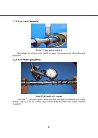 20
2.3.3. Kam Aşıntı Kontrolü
Resim 2.4: Kam aşıntısı ölçülmesi
Kam yüksekliği mikrometre ile ölçülür %10’dan fazla aşınma tespit edilirse kam mili
değiştirilir.
2.3.4. Kam Mili Salgı Kontrolü
Resim 2.5: Kam mili salgı kontrolü
Kam mili V yataklarına konur. Kam mili orta muylusuna komparatör ayağı temas
ettirilir. Kam mili bir tur çevrilir salgı ölçülür. Salgı 0,05’ten fazla olursa kam mili
değiştirilir.
 