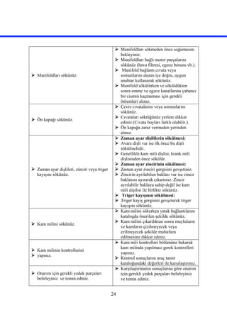24
 Manifoldları sökünüz.
 Manifoldları sökmeden önce soğumasını
bekleyiniz.
 Manifoldları bağlı motor parçalarını
sökünüz (hava filtresi, egzoz borusu vb.).
 Manifold bağlantı cıvata veya
somunlarını dıştan içe doğru, uygun
anahtar kullanarak sökünüz.
 Manifold sökülürken ve söküldükten
sonra emme ve egzoz kanallarına yabancı
bir cismin kaçmaması için gerekli
önlemleri alınız.
 Ön kapağı sökünüz.
 Çevre cıvatalarını veya somunlarını
sökünüz.
 Cıvataları söktüğünüz yerlere dikkat
ediniz (Cıvata boyları farklı olabilir.).
 Ön kapağa zarar vermeden yerinden
alınız.
 Zaman ayar dişlileri, zinciri veya triger
kayışını sökünüz.
 Zaman ayar dişililerin sökülmesi:
 Avare dişli var ise ilk önce bu dişli
sökülmelidir.
 Genellikle kam mili dişlisi, krank mili
dişlisinden önce sökülür.
 Zaman ayar zincirinin sökülmesi:
 Zaman ayar zinciri gergisini gevşetiniz.
 Zincirin ayrılabilen baklası var ise zincir
baklasını ayırarak çıkartınız. Zincir
ayrılabilir baklaya sahip değil ise kam
mili dişilisi ile birlikte sökünüz.
 Triger kayışının sökülmesi:
 Triger kayış gergisini gevşeterek triger
kayışını sökünüz.
 Kam milini sökünüz.
 Kam milini sökerken yatak bağlantılarını
katalogda önerilen şekilde sökünüz.
 Kam milini çıkardıktan sonra muyluların
ve kamların çizilmeyecek veya
ezilmeyecek şekilde muhafaza
edilmesine dikkat ediniz.
 Kam milinin kontrollerini
 yapınız.
 Kam mili kontrolleri bölümüne bakarak
kam milinde yapılması gerek kontrolleri
yapınız.
 Kontrol sonuçlarını araç tamir
kataloğundaki değerleri ile karşılaştırınız.
 Onarım için gerekli yedek parçaları
belirleyiniz ve temin ediniz.
 Karşılaştırmanın sonuçlarına göre onarım
için gerekli yedek parçaları belirleyiniz
ve temin ediniz.
 
