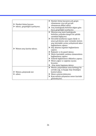 26
 Hareket iletme kayışını
 takınız, gerginliğini ayarlayınız.
 Hareket iletme kayışının çok gergin
olmamasına veya çok gevşek
olmamasına dikkat ediniz.
 Araç kataloğunda belirtilen değere göre
kayış gerginliğini ayarlayınız.
 Motoru araç üzerine takınız.
 Motorun araç tamir kataloğunda
belirtilen yerlerden dengeli bir şekilde
caraskala bağlayınız.
 Güvenlik kurallarına uygun olarak ve
aracın gövdesine zarar vermeden motoru
araç üzerindeki yerine yerleştirerek takoz
bağlantılarını yapınız.
 Güç aktarma organları bağlantılarını
yapınız.
 Radyatör ve ön paneli takınız.
 Motor üzerindeki yardımcı donanımların
bağlantılarını yapınız.
 Elektrik bağlantılarını dikkatlice yapınız.
 Motor yağını ve soğutma suyunu
koyunuz.
 Araç motor kaputunu takınız.
 Motoru çalıştırarak test
 ediniz.
 Motoru çalıştırdıktan sonra herhangi bir
yerinde yağ, su kaçağı olup olmadığını
kontrol ediniz.
 Motor seslerini dinleyiniz.
 Kam milinin çalışmasını motor üzerinde
gözlemleyiniz.
 