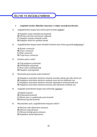 28
ÖLÇME VE DEĞERLENDİRME
 Aşağıdaki soruları dikkatlice okuyunuz ve doğru seçeneği işaretleyiniz.
1. Aşağıdakilerden hangisi kam milinin görevlerinden değildir?
A) Supapları uygun zamanda açıp kapamak
B) Motorun devrinin artırılmasını sağlamak
C) Supapları istenilen miktarda açmak
D) Supapları belirli bir açıklıkta tutmak
2. Aşağıdakilerden hangisi krank milindeki hareketin kam miline geçişinde kullanılmaz?
A) Kamlar vasıtasıyla
B) Zincir vasıtasıyla
C) Dişli vasıtasıyla
D) Triger kayış vasıtasıyla
3. Kamların görevi nedir?
A) Yağ pompasını çalıştırmak
B) Distribütörü çalıştırmak
C) Kam milini yataklandırmak
D) Supapları açıp kapatmak
4. Motorlarda geniş kamlar neden kullanılır?
A) Supapların açık kalma sürelerini artırarak motordan yüksek güç elde etmek için
B) Supapların açık kalma sürelerini azaltarak motor devrini düşürmek için
C) Supapların açık kalma sürelerini artırarak soğumalarını kolaylaştırmak için
D) Supapların açık kalma sürelerini artırarak yakıt tüketimini azaltmak için
5. Aşağıdaki kontrollerden hangisi kam millerinde yapılmaz?
A) Eğiklik kontrolü
B) Sızdırmazlık kontrolü
C) Muylu, kam ve yataklarında aşıntı kontrolü
D) Eksensel gezinti kontrolü
6. Muylulardaki aşıntı, aşağıdakilerden hangisini etkiler?
A) Motorun yakıt tüketiminin artmasını
B) Motorun yağ yakmasını
C) Motorun ürettiği gücün artmasını
D) Supapların açılıp kapanmasını
ÖLÇME VE DEĞERLENDİRME
 
