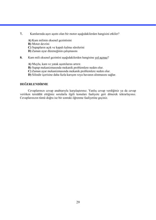 29
7. Kamlarında aşırı aşıntı olan bir motor aşağıdakilerden hangisini etkiler?
A) Kam milinin eksenel gezintisini
B) Motor devrini
C) Supapların açık ve kapalı kalma sürelerini
D) Zaman ayar düzeneğinin çalışmasını
8. Kam mili eksenel gezintisi aşağıdakilerden hangisine yol açmaz?
A) Muylu, kam ve yatak aşıntılarını artırır.
B) Supap mekanizmasında mekanik problemlere neden olur.
C) Zaman ayar mekanizmasında mekanik problemlere neden olur.
D) Silindir içerisine daha fazla karışım veya havanın alınmasını sağlar.
DEĞERLENDİRME
Cevaplarınızı cevap anahtarıyla karşılaştırınız. Yanlış cevap verdiğiniz ya da cevap
verirken tereddüt ettiğiniz sorularla ilgili konuları faaliyete geri dönerek tekrarlayınız.
Cevaplarınızın tümü doğru ise bir sonraki öğrenme faaliyetine geçiniz.
 