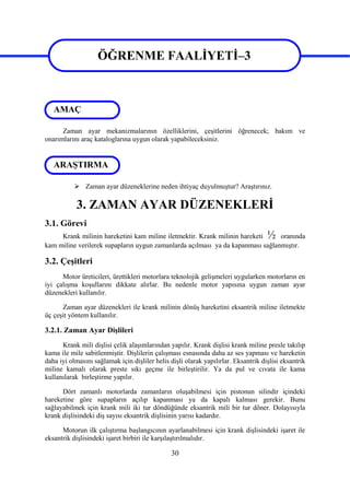 30
ÖĞRENME FAALİYETİ–3
Zaman ayar mekanizmalarının özelliklerini, çeşitlerini öğrenecek; bakım ve
onarımlarını araç kataloglarına uygun olarak yapabileceksiniz.
 Zaman ayar düzeneklerine neden ihtiyaç duyulmuştur? Araştırınız.
3. ZAMAN AYAR DÜZENEKLERİ
3.1. Görevi
Krank milinin hareketini kam miline iletmektir. Krank milinin hareketi ½ oranında
kam miline verilerek supapların uygun zamanlarda açılması ya da kapanması sağlanmıştır.
3.2. Çeşitleri
Motor üreticileri, ürettikleri motorlara teknolojik gelişmeleri uygularken motorların en
iyi çalışma koşullarını dikkate alırlar. Bu nedenle motor yapısına uygun zaman ayar
düzenekleri kullanılır.
Zaman ayar düzenekleri ile krank milinin dönüş hareketini eksantrik miline iletmekte
üç çeşit yöntem kullanılır.
3.2.1. Zaman Ayar Dişlileri
Krank mili dişlisi çelik alaşımlarından yapılır. Krank dişlisi krank miline presle takılıp
kama ile mile sabitlenmiştir. Dişlilerin çalışması esnasında daha az ses yapması ve hareketin
daha iyi olmasını sağlamak için dişliler helis dişli olarak yapılırlar. Eksantrik dişlisi eksantrik
miline kamalı olarak preste sıkı geçme ile birleştirilir. Ya da pul ve cıvata ile kama
kullanılarak birleştirme yapılır.
Dört zamanlı motorlarda zamanların oluşabilmesi için pistonun silindir içindeki
hareketine göre supapların açılıp kapanması ya da kapalı kalması gerekir. Bunu
sağlayabilmek için krank mili iki tur döndüğünde eksantrik mili bir tur döner. Dolayısıyla
krank dişlisindeki diş sayısı eksantrik dişlisinin yarısı kadardır.
Motorun ilk çalıştırma başlangıcının ayarlanabilmesi için krank dişlisindeki işaret ile
eksantrik dişlisindeki işaret birbiri ile karşılaştırılmalıdır.
ARAŞTIRMA
ÖĞRENME FAALİYETİ–3
AMAÇ
 