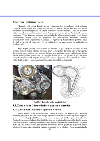 33
3.2.3. Triger (Dişli Kayış) Kayışı
Eksantrik mili silindir kapağı üzerine yataklandırılmış motorlarda, krank milinden
eksantrik miline triger adı verilen kayışla hareket iletilir. Triger kayışının en önemli
özellikleri dayanımının yüksek ve hareket iletiminde sessiz olmasıdır. Krank ve eksantrik
milleri eksenleri arsındaki mesafenin uzun olması nedeniyle kayışla hareket iletmek zorunda
kalınmıştır. Triger kayışının çalışması esnasında boşluk oluşmaması için kayış gergi sistemi
kullanılmıştır. Triger kayışı ve gergisinin araç kataloğunda belirlenen kilometre
çalışmasından sonra değiştirilmeleri gerekir. Triger kayış dizaynında su pompası kayış
üzerinden hareket alıyorsa triger kayış değişiminde su pompasının da değiştirilmesi
gerekmektedir.
Tiger kayışı çalıştığı sürece aşınır ve sertleşir. Triger kayışının herhangi bir dişi
koparsa motorda zaman atlaması meydana gelir. Motor çalışır durumda iken kayış kopması
durumunda motor aniden stop etmekle kalmaz aynı zamanda supap mekanizması piston
başına vuracağından piston başı ve supaplar hasar görür. Bu yüzden triger kayışının
periyodik kilometrelerde değiştirilmesi gerekir. Triger kayışının normal şartlarda raf ömrü üç
yıldır. Eskiyen kayış yenisi ile değiştirilirken kayışın imal tarihi önemlidir.
Şekil 3.4: Triger kayışı ile hareket iletimi
3.3. Zaman Ayar Düzeneklerinde Yapılan Kontroller
3.3.1. Zaman Ayar Dişlilerinde Dişlilerinin Kontrolü
Krank dişlisi, çelik alaşımlarından; eksantrik dişlisi ise kranka göre yumuşak
malzemeden yapılır. Bu özellikten dolayı aşınma ve kırılma eksantrik dişlisinde meydana
gelir. Motor ön kapağı söküldükten sonra krank ve eksantrik dişlileri gözle kontrol edilir.
Dişlilerde yapılan gözle kontrolde dişlide kırılma var ise dişli değiştirilmelidir. Gözle yapılan
kontrolde dişlilerde kırılma görülmemişse dişli aşıntısı komparatörle kontrol edilir. Eksantrik
dişlisi elle bir tarafa çevrilir. Bu durumda komparatör motor gövdesine uygun bir şekilde
sabitlenir. Komparatör ayağı dişli yüzeyine temas ettirilir ve sıfırlanır. Daha sonra dişli daha
 