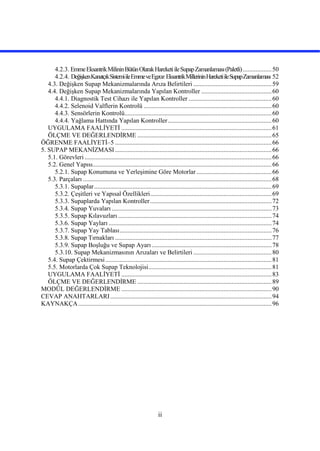 ii
4.2.3. EmmeEksantrikMilininBütünOlarakHareketiileSupapZamanlaması(Paletli)..................50
4.2.4. DeğişkenKanatçıkSistemiileEmmeveEgzoz EksantrikMillerininHareketiileSupapZamanlaması 52
4.3. Değişken Supap Mekanizmalarında Arıza Belirtileri .................................................59
4.4. Değişken Supap Mekanizmalarında Yapılan Kontroller ............................................60
4.4.1. Diagnostik Test Cihazı ile Yapılan Kontroller ....................................................60
4.4.2. Selenoid Valflerin Kontrolü ................................................................................60
4.4.3. Sensörlerin Kontrolü............................................................................................60
4.4.4. Yağlama Hattında Yapılan Kontroller.................................................................60
UYGULAMA FAALİYETİ ..............................................................................................61
ÖLÇME VE DEĞERLENDİRME ....................................................................................65
ÖĞRENME FAALİYETİ–5 ..................................................................................................66
5. SUPAP MEKANİZMASI..................................................................................................66
5.1. Görevleri .....................................................................................................................66
5.2. Genel Yapısı................................................................................................................66
5.2.1. Supap Konumuna ve Yerleşimine Göre Motorlar ...............................................66
5.3. Parçaları ......................................................................................................................68
5.3.1. Supaplar...............................................................................................................69
5.3.2. Çeşitleri ve Yapısal Özellikleri............................................................................69
5.3.3. Supaplarda Yapılan Kontroller............................................................................72
5.3.4. Supap Yuvaları ....................................................................................................73
5.3.5. Supap Kılavuzları ................................................................................................74
5.3.6. Supap Yayları ......................................................................................................74
5.3.7. Supap Yay Tablası...............................................................................................76
5.3.8. Supap Tırnakları ..................................................................................................77
5.3.9. Supap Boşluğu ve Supap Ayarı ...........................................................................78
5.3.10. Supap Mekanizmasının Arızaları ve Belirtileri .................................................80
5.4. Supap Çektirmesi........................................................................................................81
5.5. Motorlarda Çok Supap Teknolojisi.............................................................................81
UYGULAMA FAALİYETİ ..............................................................................................83
ÖLÇME VE DEĞERLENDİRME ....................................................................................89
MODÜL DEĞERLENDİRME ..............................................................................................90
CEVAP ANAHTARLARI.....................................................................................................94
KAYNAKÇA.........................................................................................................................96
 