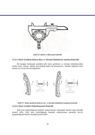 35
Şekil 3.6: Zincir ve dişli aşıntı kontrolü
3.3.2.3. Zincir Gerdirme Kılavuz Rayı ve Titreşim Sönümleyici Aşınması Kontrolü
Bir kumpas kullanarak şekildeki gibi zincir gerdiricisi ve titreşim sönümleyiciden
öçlüler alınır. Alınan ölçüler araç katalog değeri ile karşılaştırılır. Standart değerden fazla
aşınma var ise her ikisi de değiştirilir.
Şekil 3.7: Zincir gerdirme kılavuz rayı ve titreşim sönümleyici aşınması kontrolü
3.3.2.4. Zincir Gerdirici Mekanizmasının Kontrolü
Kilit pimi kaldırıldığında hareketli mekanizmanın sıkışmadan hareket edip etmediği
kontrol edilir. Kilit pimi bırakıldığında hareketli mekanizmaya parmakla kuvvet
uygulandığında hareket etmediği kontrol edilir.
 