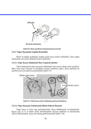 36
Şekil 3.8: Zincir gerdiricisi mekanizmasının kontrolü
3.3.3. Triger Kayışında Yapılan Kontroller
Motor ön kapağı açıldığında mutlaka gözle kayış kontrol edilmelidir. Göze çarpan
olumsuzluk varsa kayış sökülerek kontrol edilmelidir.
3.3.3.1. Triger Kayışı Sökülmeden Önce Yapılacak İşlemler
Tekrar kullanılacak triger kayışında sökülmeden önce kayışın dönüş yönü işaretlenir.
Daha sonra triger kayışının ve kasnağının üzerine işaretleme yapılır. Kayış takılırken bu
işaretlerin aynı yere gelmesi gerekmektedir (Şekil 3.9).
Şekil 3.9: Eski kayışın tekrar kullanılmasında işaretlendirme
3.3.3.2. Triger Kayışının Takılmasında Dikkat Edilecek Hususlar
Triger kayışı iç kısmı dışa getirilmemelidir. Kayış bükülmemeli, kıvrılmamalıdır.
Kayışa yağ, su ve su buharı temas ettirilmemelidir. Kayışın sökülmesi ve takılmasında
eldiven kullanılmalıdır. Kayış elle tutulup gerdirilmemelidir (Şekil 3.10).
Kilit pimi
Hareketli mekanizma
Dönüş yönü işareti
Temas noktaları işareti
 