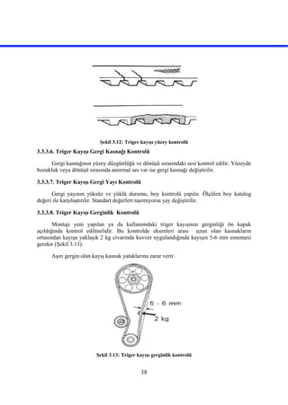 38
Şekil 3.12: Triger kayışı yüzey kontrolü
3.3.3.6. Triger Kayışı Gergi Kasnağı Kontrolü
Gergi kasnağının yüzey düzgünlüğü ve dönüşü sırasındaki sesi kontrol edilir. Yüzeyde
bozukluk veya dönüşü sırasında anormal ses var ise gergi kasnağı değiştirilir.
3.3.3.7. Triger Kayışı Gergi Yayı Kontrolü
Gergi yayının yüksüz ve yüklü durumu, boy kontrolü yapılır. Ölçülen boy katalog
değeri ile karşılaştırılır. Standart değerleri taşımıyorsa yay değiştirilir.
3.3.3.8. Triger Kayışı Gerginlik Kontrolü
Montajı yeni yapılan ya da kullanımdaki triger kayışının gerginliği ön kapak
açıldığında kontrol edilmelidir. Bu kontrolde eksenleri arası uzun olan kasnakların
ortasından kayışa yaklaşık 2 kg civarında kuvvet uygulandığında kayışın 5-6 mm esnemesi
gerekir (Şekil 3.13).
Aşırı gergin olan kayış kasnak yataklarına zarar verir.
Şekil 3.13: Triger kayışı gerginlik kontrolü
 