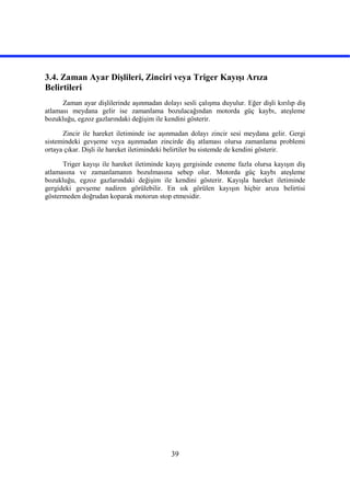 39
3.4. Zaman Ayar Dişlileri, Zinciri veya Triger Kayışı Arıza
Belirtileri
Zaman ayar dişlilerinde aşınmadan dolayı sesli çalışma duyulur. Eğer dişli kırılıp diş
atlaması meydana gelir ise zamanlama bozulacağından motorda güç kaybı, ateşleme
bozukluğu, egzoz gazlarındaki değişim ile kendini gösterir.
Zincir ile hareket iletiminde ise aşınmadan dolayı zincir sesi meydana gelir. Gergi
sistemindeki gevşeme veya aşınmadan zincirde diş atlaması olursa zamanlama problemi
ortaya çıkar. Dişli ile hareket iletimindeki belirtiler bu sistemde de kendini gösterir.
Triger kayışı ile hareket iletiminde kayış gergisinde esneme fazla olursa kayışın diş
atlamasına ve zamanlamanın bozulmasına sebep olur. Motorda güç kaybı ateşleme
bozukluğu, egzoz gazlarındaki değişim ile kendini gösterir. Kayışla hareket iletiminde
gergideki gevşeme nadiren görülebilir. En sık görülen kayışın hiçbir arıza belirtisi
göstermeden doğrudan koparak motorun stop etmesidir.
 