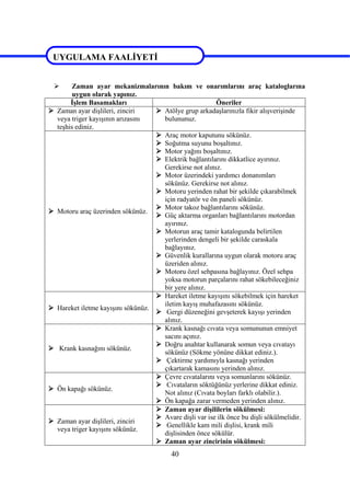 40
UYGULAMA FAALİYETİ
 Zaman ayar mekanizmalarının bakım ve onarımlarını araç kataloglarına
uygun olarak yapınız.
İşlem Basamakları Öneriler
 Zaman ayar dişlileri, zinciri
veya triger kayışının arızasını
teşhis ediniz.
 Atölye grup arkadaşlarınızla fikir alışverişinde
bulununuz.
 Motoru araç üzerinden sökünüz.
 Araç motor kaputunu sökünüz.
 Soğutma suyunu boşaltınız.
 Motor yağını boşaltınız.
 Elektrik bağlantılarını dikkatlice ayırınız.
Gerekirse not alınız.
 Motor üzerindeki yardımcı donanımları
sökünüz. Gerekirse not alınız.
 Motoru yerinden rahat bir şekilde çıkarabilmek
için radyatör ve ön paneli sökünüz.
 Motor takoz bağlantılarını sökünüz.
 Güç aktarma organları bağlantılarını motordan
ayırınız.
 Motorun araç tamir katalogunda belirtilen
yerlerinden dengeli bir şekilde caraskala
bağlayınız.
 Güvenlik kurallarına uygun olarak motoru araç
üzeriden alınız.
 Motoru özel sehpasına bağlayınız. Özel sehpa
yoksa motorun parçalarını rahat sökebileceğiniz
bir yere alınız.
 Hareket iletme kayışını sökünüz.
 Hareket iletme kayışını sökebilmek için hareket
iletim kayış muhafazasını sökünüz.
 Gergi düzeneğini gevşeterek kayışı yerinden
alınız.
 Krank kasnağını sökünüz.
 Krank kasnağı cıvata veya somununun emniyet
sacını açınız.
 Doğru anahtar kullanarak somun veya cıvatayı
sökünüz (Sökme yönüne dikkat ediniz.).
 Çektirme yardımıyla kasnağı yerinden
çıkartarak kamasını yerinden alınız.
 Ön kapağı sökünüz.
 Çevre cıvatalarını veya somunlarını sökünüz.
 Cıvataların söktüğünüz yerlerine dikkat ediniz.
Not alınız (Cıvata boyları farklı olabilir.).
 Ön kapağa zarar vermeden yerinden alınız.
 Zaman ayar dişlileri, zinciri
veya triger kayışını sökünüz.
 Zaman ayar dişililerin sökülmesi:
 Avare dişli var ise ilk önce bu dişli sökülmelidir.
 Genellikle kam mili dişlisi, krank mili
dişlisinden önce sökülür.
 Zaman ayar zincirinin sökülmesi:
UYGULAMA FAALİYETİ
 