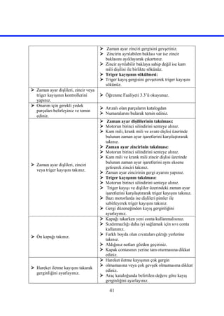 41
 Zaman ayar zinciri gergisini gevşetiniz.
 Zincirin ayrılabilen baklası var ise zincir
baklasını ayıklayarak çıkartınız.
 Zincir ayrılabilir baklaya sahip değil ise kam
mili dişilisi ile birlikte sökünüz.
 Triger kayışının sökülmesi:
 Triger kayış gergisini gevşeterek triger kayışını
sökünüz.
 Zaman ayar dişlileri, zincir veya
triger kayışının kontrollerini
yapınız.
 Öğrenme Faaliyeti 3.3’ü okuyunuz.
 Onarım için gerekli yedek
parçaları belirleyiniz ve temin
ediniz.
 Arızalı olan parçaların katalogdan
 Numaralarını bularak temin ediniz.
 Zaman ayar dişlileri, zinciri
veya triger kayışını takınız.
 Zaman ayar dişililerinin takılması:
 Motorun birinci silindirini senteye alınız.
 Kam mili, krank mili ve avare dişlisi üzerinde
bulunan zaman ayar işaretlerini karşılaştırarak
takınız.
 Zaman ayar zincirinin takılması:
 Motorun birinci silindirini senteye alınız.
 Kam mili ve krank mili zincir dişlisi üzerinde
bulunan zaman ayar işaretlerini aynı eksene
getirerek zinciri takınız.
 Zaman ayar zincirinin gergi ayarını yapınız.
 Triger kayışının takılması:
 Motorun birinci silindirini senteye alınız.
 Triger kayışı ve dişliler üzerindeki zaman ayar
işaretlerini karşılaştırarak triger kayışını takınız.
 Bazı motorlarda ise dişlileri pimler ile
sabitleyerek triger kayışını takınız.
 Gergi düzeneğinden kayış gerginliğini
ayarlayınız.
 Ön kapağı takınız.
 Kapağı takarken yeni conta kullanmalısınız.
 Sızdırmazlığı daha iyi sağlamak için sıvı conta
kullanınız.
 Farklı boyda olan cıvataları çıktığı yerlerine
takınız.
 Aldığınız notları gözden geçiriniz.
 Kapak contasının yerine tam oturmasına dikkat
ediniz.
 Hareket iletme kayışını takarak
gerginliğini ayarlayınız.
 Hareket iletme kayışının çok gergin
 olmamasına veya çok gevşek olmamasına dikkat
ediniz.
 Araç kataloğunda belirtilen değere göre kayış
gerginliğini ayarlayınız.
 