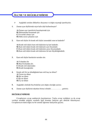 44
ÖLÇME VE DEĞERLENDİRME
 Aşağıdaki soruları dikkatlice okuyunuz ve doğru seçeneği işaretleyiniz.
1. Zaman ayar dişlilerinde niçin helis dişli kullanılmıştır?
A) Zaman ayar işaretlerini karşılaştırmak için
B) Malzemeden kazanmak için
C) Yuvarlak olması için
D) Daha sessiz çalışması için
2. Kam mili dişlisi ile krank mili dişlisi arasındaki oran ne kadardır?
A) Krank mili dişlisi kam mili dişlisinin üç katı kadardır.
B) Kam mili dişlisi krank mili dişlisiyle aynı boyuttadır.
C) Kam mili dişlisi krank mili dişlisinin yarısı boyutundadır.
D) Kam mili dişlisi krank mili dişlisinin iki katı büyüklüğündedir.
3. Kam mili dişlisi hareketini nereden alır.
A) Volandan alır
B) Biyel kolundan alır.
C) Krank mili dişlisinden
D) Krank kasnağından
4. Krank mili bir tur döndüğünde kam mili kaç tur döner?
A) Yarım tur döner
B) Bir tur döner
C) İki tur döner
D) Üç tur döner
5. Aşağıdaki cümlede boş bırakılan yere doğru sözcüğü yazınız.
6. Zaman ayar dişlilerini takarken birinci silindiri……………… getiririz.
DEĞERLENDİRME
Cevaplarınızı cevap anahtarıyla karşılaştırınız. Yanlış cevap verdiğiniz ya da cevap
verirken tereddüt ettiğiniz sorularla ilgili konuları faaliyete geri dönerek tekrarlayınız.
Cevaplarınızın tümü doğru ise bir sonraki öğrenme faaliyetine geçiniz.
ÖLÇME VE DEĞERLENDİRME
 