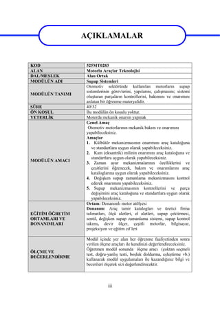 iii
AÇIKLAMALAR
KOD 525MT0283
ALAN Motorlu Araçlar Teknolojisi
DAL/MESLEK Alan Ortak
MODÜLÜN ADI Supap Sistemleri
MODÜLÜN TANIMI
Otomotiv sektöründe kullanılan motorların supap
sistemlerinin görevlerini, yapılarını, çalışmasını; sistemi
oluşturan parçaların kontrollerini, bakımını ve onarımını
anlatan bir öğrenme materyalidir.
SÜRE 40/32
ÖN KOŞUL Bu modülün ön koşulu yoktur.
YETERLİK Motorda mekanik onarım yapmak
MODÜLÜN AMACI
Genel Amaç
Otomotiv motorlarının mekanik bakım ve onarımını
yapabileceksiniz.
Amaçlar
1. Külbütör mekanizmasının onarımını araç kataloğuna
ve standartlara uygun olarak yapabileceksiniz.
2. Kam (eksantrik) milinin onarımını araç kataloğuna ve
standartlara uygun olarak yapabileceksiniz.
3. Zaman ayar mekanizmalarının özelliklerini ve
çeşitlerini öğrenecek, bakım ve onarımlarını araç
kataloglarına uygun olarak yapabileceksiniz.
4. Değişken supap zamanlama mekanizmasını kontrol
ederek onarımını yapabileceksiniz.
5. Supap mekanizmasının kontrollerini ve parça
değişimini araç kataloğuna ve standartlara uygun olarak
yapabileceksiniz.
EĞİTİM ÖĞRETİM
ORTAMLARI VE
DONANIMLARI
Ortam: Donanımlı motor atölyesi
Donanım: Araç tamir katalogları ve üretici firma
talimatları, ölçü aletleri, el aletleri, supap çektirmesi,
sentil, değişken supap zamanlama sistemi, supap kontrol
takımı, devir ölçer, çeşitli motorlar, bilgisayar,
projeksiyon ve eğitim cd’leri
ÖLÇME VE
DEĞERLENDİRME
Modül içinde yer alan her öğrenme faaliyetinden sonra
verilen ölçme araçları ile kendinizi değerlendireceksiniz.
Öğretmen modül sonunda ölçme aracı (çoktan seçmeli
test, doğru-yanlış testi, boşluk doldurma, eşleştirme vb.)
kullanarak modül uygulamaları ile kazandığınız bilgi ve
becerileri ölçerek sizi değerlendirecektir.
AÇIKLAMALAR
 