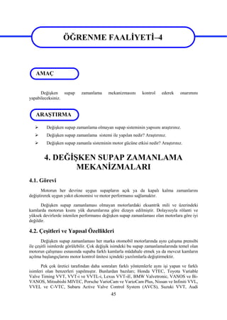 45
ÖĞRENME FAALİYETİ–4
Değişken supap zamanlama mekanizmasını kontrol ederek onarımını
yapabileceksiniz.
 Değişken supap zamanlama olmayan supap sisteminin yapısını araştırınız.
 Değişken supap zamanlama sistemi ile yapılan nedir? Araştırınız.
 Değişken supap zamanla sisteminin motor gücüne etkisi nedir? Araştırınız.
4. DEĞİŞKEN SUPAP ZAMANLAMA
MEKANİZMALARI
4.1. Görevi
Motorun her devrine uygun supapların açık ya da kapalı kalma zamanlarını
değiştirerek uygun yakıt ekonomisi ve motor performansı sağlamaktır.
Değişken supap zamanlaması olmayan motorlardaki eksantrik mili ve üzerindeki
kamlarda motorun kısmı yük durumlarına göre dizayn edilmiştir. Dolayısıyla rölanti ve
yüksek devirlerde istenilen performansı değişken supap zamanlaması olan motorlara göre iyi
değildir.
4.2. Çeşitleri ve Yapısal Özellikleri
Değişken supap zamanlaması her marka otomobil motorlarında aynı çalışma prensibi
ile çeşitli isimlerde görülebilir. Çok değişik isimdeki bu supap zamanlamalarında temel olan
motorun çalışması esnasında supaba farklı kamlarla müdahale etmek ya da mevcut kamların
açılma başlangıçlarını motor kontrol ünitesi içindeki yazılımlarla değiştirmektir.
Pek çok üretici tarafından daha sonraları farklı yöntemlerle aynı işi yapan ve farklı
isimleri olan benzerleri yapılmıştır. Bunlardan bazıları; Honda VTEC, Toyota Variable
Valve Timing VVT, VVT-i ve VVTL-i, Lexus VVT-iE, BMW Valvetronic, VANOS ve Bi-
VANOS, Mitsubishi MIVEC, Porsche VarioCam ve VarioCam Plus, Nissan ve Infiniti VVL,
VVEL ve C-VTC, Subaru Active Valve Control System (AVCS), Suzuki VVT, Audi
ÖĞRENME FAALİYETİ–4
AMAÇ
ARAŞTIRMA
 